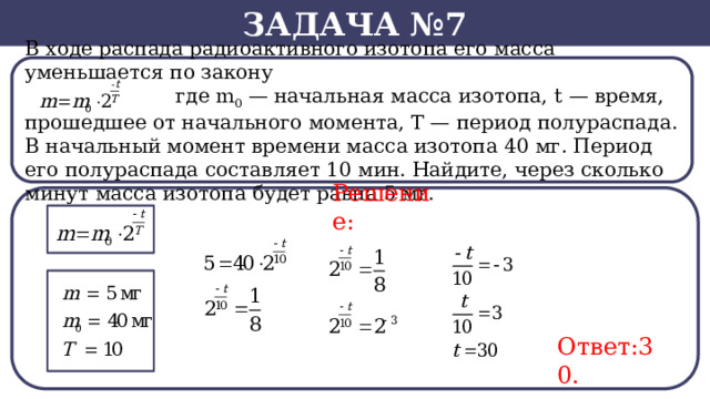 Задача №7 В ходе распада радиоактивного изотопа его масса уменьшается по закону  где m 0  — начальная масса изотопа, t — время, прошедшее от начального момента, T — период полураспада. В начальный момент времени масса изотопа 40 мг. Период его полураспада составляет 10 мин. Найдите, через сколько минут масса изотопа будет равна 5 мг. Решение: Ответ:30.  