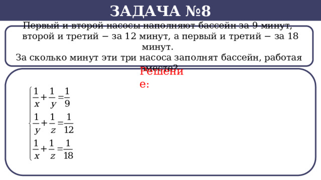 Задача №8 Первый и второй насосы наполняют бассейн за 9 минут,    второй и третий − за 12 минут, а первый и третий − за 18 минут. За сколько минут эти три насоса заполнят бассейн, работая вместе? Решение:  