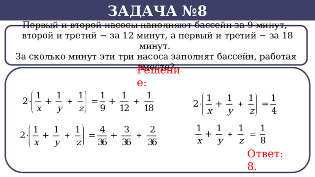 Задача №8 Первый и второй насосы наполняют бассейн за 9 минут,    второй и третий − за 12 минут, а первый и третий − за 18 минут. За сколько минут эти три насоса заполнят бассейн, работая вместе? Решение: Ответ: 8.  