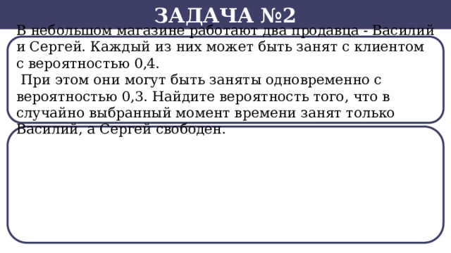 Задача №2 В небольшом магазине работают два продавца - Василий и Сергей. Каждый из них может быть занят с клиентом с вероятностью 0,4.  При этом они могут быть заняты одновременно с вероятностью 0,3. Найдите вероятность того, что в случайно выбранный момент времени занят только Василий, а Сергей свободен.  