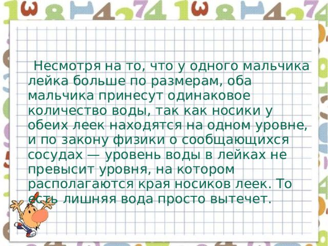  Несмотря на то, что у одного мальчика лейка больше по размерам, оба мальчика принесут одинаковое количество воды, так как носики у обеих леек находятся на одном уровне, и по закону физики о сообщающихся сосудах — уровень воды в лейках не превысит уровня, на котором располагаются края носиков леек. То есть лишняя вода просто вытечет. 