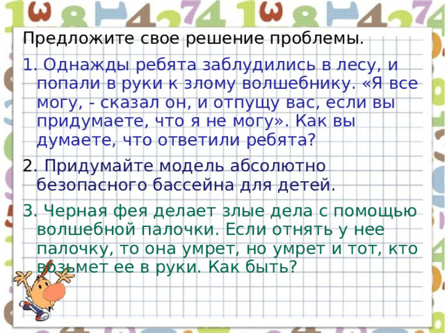 Предложите свое решение проблемы. 1. Однажды ребята заблудились в лесу, и попали в руки к злому волшебнику. «Я все могу, - сказал он, и отпущу вас, если вы придумаете, что я не могу». Как вы думаете, что ответили ребята? 2 . Придумайте модель абсолютно безопасного бассейна для детей. 3. Черная фея делает злые дела с помощью волшебной палочки. Если отнять у нее палочку, то она умрет, но умрет и тот, кто возьмет ее в руки. Как быть? 