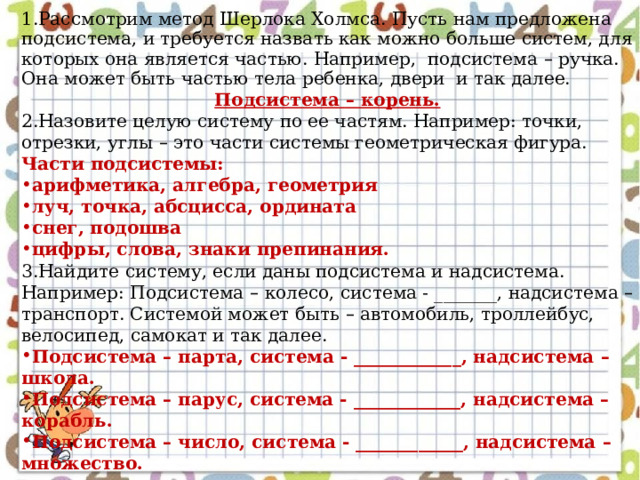 1.Рассмотрим метод Шерлока Холмса. Пусть нам предложена подсистема, и требуется назвать как можно больше систем, для которых она является частью. Например, подсистема – ручка. Она может быть частью тела ребенка, двери и так далее. Подсистема – корень. 2.Назовите целую систему по ее частям. Например: точки, отрезки, углы – это части системы геометрическая фигура. Части подсистемы: арифметика, алгебра, геометрия луч, точка, абсцисса, ордината снег, подошва цифры, слова, знаки препинания. 3.Найдите систему, если даны подсистема и надсистема. Например: Подсистема – колесо, система - _______, надсистема – транспорт. Системой может быть – автомобиль, троллейбус, велосипед, самокат и так далее. Подсистема – парта, система - ____________, надсистема – школа. Подсистема – парус, система - ____________, надсистема – корабль. Подсистема – число, система - ____________, надсистема – множество. 