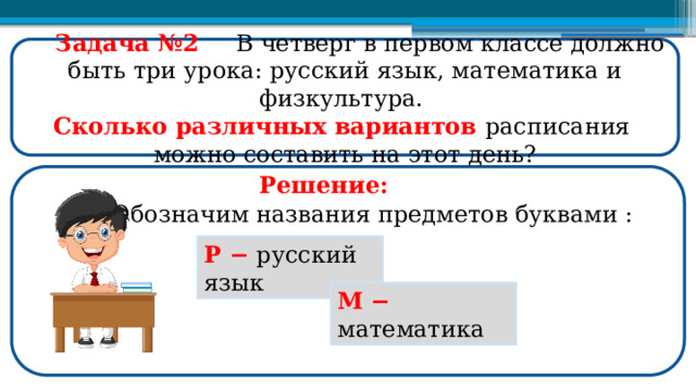  Задача №2  В четверг в первом классе должно быть три урока: русский язык, математика и физкультура. Сколько различных вариантов расписания можно составить на этот день? Решение: Обозначим названия предметов буквами : Р −  русский язык М  −  математика  