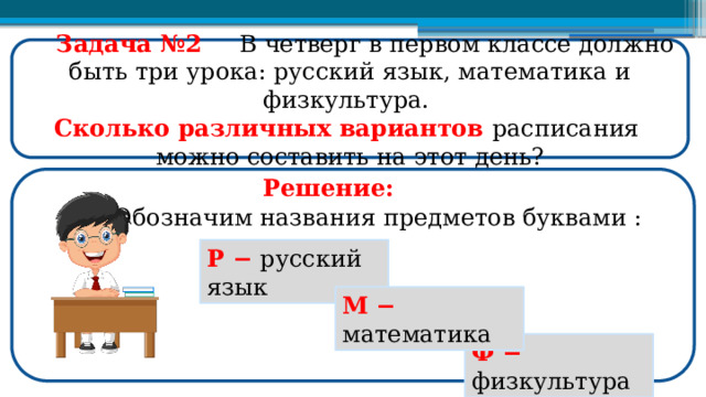  Задача №2  В четверг в первом классе должно быть три урока: русский язык, математика и физкультура. Сколько различных вариантов расписания можно составить на этот день? Решение: Обозначим названия предметов буквами : Р −  русский язык М  −  математика Ф −  физкультура  