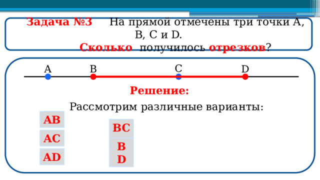  Задача №3  На прямой отмечены три точки А, В, С и D.  Сколько получилось отрезков ? Решение: Рассмотрим различные варианты: AB BC AC BD AD  