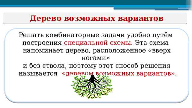 Дерево возможных вариантов Решать комбинаторные задачи удобно путём построения специальной  схемы . Эта схема напоминает дерево, расположенное «вверх ногами» и без ствола, поэтому этот способ решения  называется «деревом возможных вариантов».  