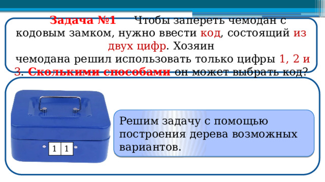  Задача №1  Чтобы запереть чемодан с кодовым замком, нужно ввести код , состоящий из  двух  цифр . Хозяин  чемодана решил использовать только цифры 1, 2 и 3 . Сколькими способами он может выбрать код? Решим задачу с помощью построения дерева возможных вариантов. 1 1  