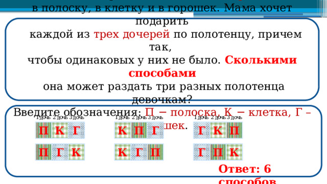  В магазине продаются полотенца трех видов : в полоску, в клетку и в горошек. Мама хочет подарить  каждой из трех дочерей по полотенцу, причем так, чтобы одинаковых у них не было. Сколькими способами  она может раздать три разных полотенца девочкам? Введите обозначения: П − полоска, К − клетка, Г – горошек . П К Г К К Г П П Г П Г Г Г К К П П К Ответ: 6 способов.  