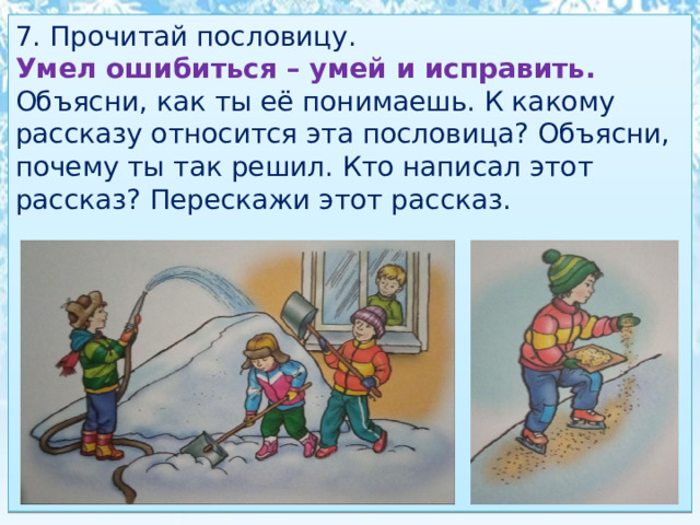 7. Прочитай пословицу. Умел ошибиться – умей и исправить. Объясни, как ты её понимаешь. К какому рассказу относится эта пословица? Объясни, почему ты так решил. Кто написал этот рассказ? Перескажи этот рассказ. 