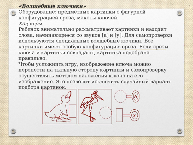 «Волшебные ключики»  Оборудование: предметные картинки с фигурной конфигурацией сре­за, макеты ключей.  Ход игры  Ребенок внимательно рассматривает картинки и находит слова, начинаю­щиеся со звуков [а] и [у]. Для самопроверки используются специальные волшебные кючики. Все картинки имеют особую конфигурацию среза. Если срезы ключа и картинки совпадают, картинка подобрана правильно.  Чтобы усложнить игру, изображение ключа можно перенести на тыль­ную сторону картинки и самопроверку осуществлять методом наложения ключа на его изображение. Это позволит исключить случайный вариант подбора картинок. 