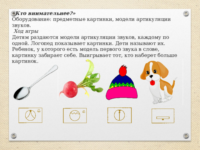 «Кто внимательнее?»  Оборудование: предметные картинки, модели артикуляции звуков.    Ход игры  Детям раздаются модели артикуляции звуков, каждому по одной. Логопед показывает картинки. Дети называют их. Ребенок, у которого есть модель первого звука в слове, картинку забирает себе. Выигрывает тот, кто наберет больше картинок.   