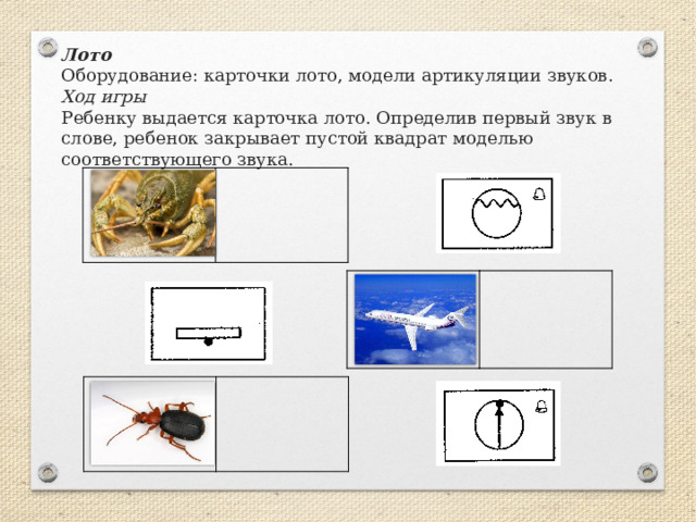 Лото   Оборудование: карточки лото, модели артикуляции звуков.  Ход игры  Ребенку выдается карточка лото. Определив первый звук в слове, ребенок закрывает пустой квадрат моделью соответствующего звука.   