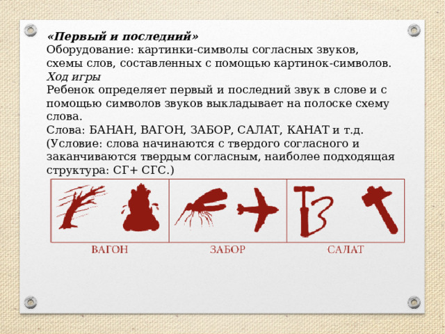 «Первый и последний» Оборудование: картинки-символы согласных звуков, схемы слов, составленных с помощью картинок-символов. Ход игры Ребенок определяет первый и последний звук в слове и с помощью символов звуков выкладывает на полоске схему слова. Слова: БАНАН, ВАГОН, ЗАБОР, САЛАТ, КАНАТ и т.д. (Условие: слова начинаются с твердого согласного и заканчиваются твердым согласным, наиболее подходящая структура: СГ+ СГС.) 