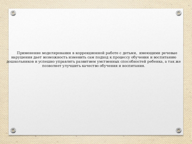  Применение моделирования в коррекционной работе с детьми, имеющими речевые нарушения дает возможность изменить сам подход к процессу обучения и воспитанию дошкольников и успешно управлять развитием умственных способностей ребенка, а так же позволяет улучшить качество обучения и воспитания.   