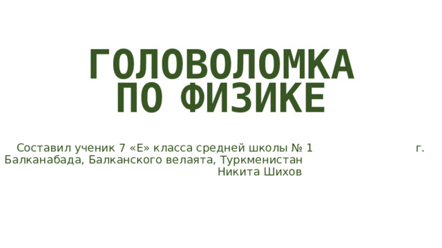 ГОЛОВОЛОМКА ПО  ФИЗИКЕ Составил ученик 7 «Е» класса средней школы № 1 г. Балканабада, Балканского велаята, Туркменистан Никита Шихов 