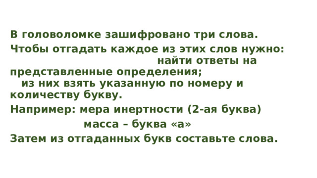 В головоломке зашифровано три слова. Чтобы отгадать каждое из этих слов нужно: найти ответы на представленные определения; из них взять указанную по номеру и количеству букву. Например: мера инертности (2-ая буква)  масса – буква «а» Затем из отгаданных букв составьте слова. 
