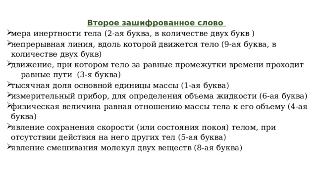 Второе зашифрованное слово   мера инертности тела (2-ая буква, в количестве двух букв ) непрерывная линия, вдоль которой движется тело (9-ая буква, в количестве двух букв) движение, при котором тело за равные промежутки времени проходит равные пути (3-я буква) тысячная доля основной единицы массы (1-ая буква) измерительный прибор, для определения объема жидкости (6-ая буква) физическая величина равная отношению массы тела к его объему (4-ая буква) явление сохранения скорости (или состояния покоя) телом, при отсутствии действия на него других тел (5-ая буква) явление смешивания молекул двух веществ (8-ая буква) 