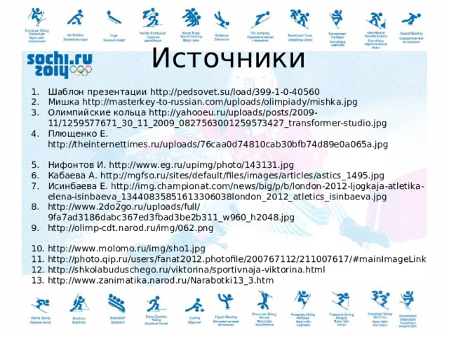 Источники Шаблон презентации http://pedsovet.su/load/399-1-0-40560 Мишка http://masterkey-to-russian.com/uploads/olimpiady/mishka.jpg Олимпийские кольца http://yahooeu.ru/uploads/posts/2009-11/1259577671_30_11_2009_0827563001259573427_transformer-studio.jpg Плющенко Е. http://theinternettimes.ru/uploads/76caa0d74810cab30bfb74d89e0a065a.jpg  Нифонтов И. http://www.eg.ru/upimg/photo/143131.jpg Кабаева А. http://mgfso.ru/sites/default/files/images/articles/astics_1495.jpg Исинбаева Е. http://img.championat.com/news/big/p/b/london-2012-ljogkaja-atletika-elena-isinbaeva_13440835851613306038london_2012_atletics_isinbaeva.jpg http://www.2do2go.ru/uploads/full/9fa7ad3186dabc367ed3fbad3be2b311_w960_h2048.jpg http://olimp-cdt.narod.ru/img/062.png  http://www.molomo.ru/img/sho1.jpg http://photo.qip.ru/users/fanat2012.photofile/200767112/211007617/#mainImageLink http://shkolabuduschego.ru/viktorina/sportivnaja-viktorina.html http://www.zanimatika.narod.ru/Narabotki13_3.htm 