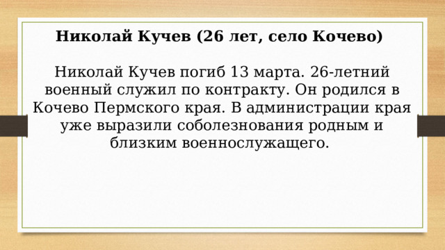 Николай Кучев (26 лет, село Кочево)    Николай Кучев погиб 13 марта. 26-летний военный служил по контракту. Он родился в Кочево Пермского края. В администрации края уже выразили соболезнования родным и близким военнослужащего.  