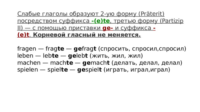Слабые глаголы образуют 2-ую форму (Präterit) посредством суффикса  -(e)te , третью форму (Partizip II) — с помощью приставки  ge-  и суффикса  -(e)t .  Корневой гласный не меняется.  fragen — frag te  —  ge frag t  (спросить, спросил,спросил)  leben — leb te  —  ge leb t  (жить, жил, жил)  machen — mach te  —  ge mach t  (делать, делал, делал)  spielen — spiel te  —  ge spiel t  (играть, играл,играл)  