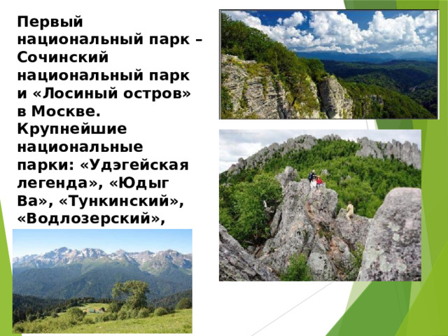 Первый национальный парк – Сочинский национальный парк и «Лосиный остров» в Москве. Крупнейшие национальные парки: «Удэгейская легенда», «Юдыг Ва», «Тункинский», «Водлозерский», Шорский. 