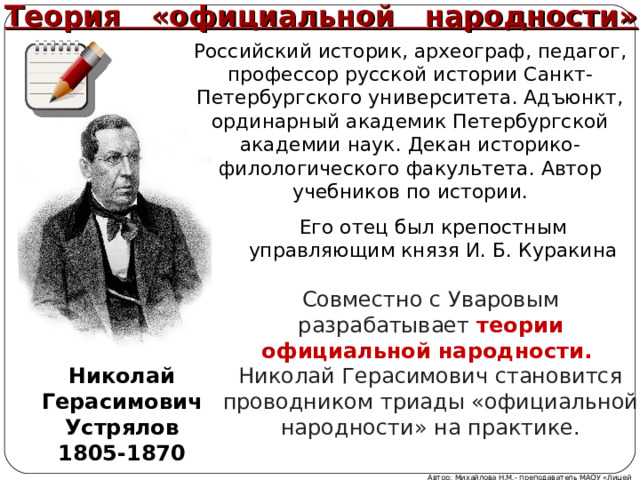 Теория «официальной народности» Российский историк, археограф, педагог, профессор русской истории Санкт-Петербургского университета. Адъюнкт, ординарный академик Петербургской академии наук. Декан историко-филологического факультета. Автор учебников по истории. Его отец был крепостным управляющим князя И. Б. Куракина Совместно с Уваровым разрабатывает теории официальной народности. Николай Герасимович становится проводником триады «официальной народности» на практике. Николай Герасимович Устрялов 1805-1870 Автор: Михайлова Н.М.- преподаватель МАОУ «Лицей № 21» 