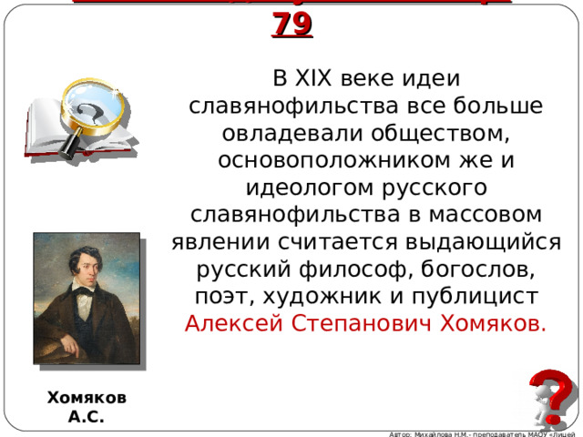 Работа с документом стр. 79 В XIX веке идеи славянофильства все больше овладевали обществом, основоположником же и идеологом русского славянофильства в массовом явлении считается выдающийся русский философ, богослов, поэт, художник и публицист Алексей Степанович Хомяков. Хомяков А.С. Автор: Михайлова Н.М.- преподаватель МАОУ «Лицей № 21» 