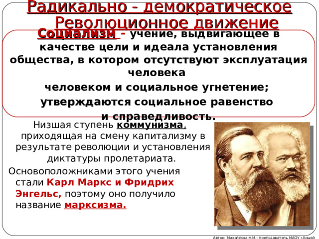 Радикально - демократическое Революционное движение Социализм  - учение, выдвигающее в качестве цели и идеала установления общества, в котором отсутствуют эксплуатация человека человеком и социальное угнетение; утверждаются социальное равенство и справедливость. Низшая ступень коммунизма , приходящая на смену капитализму в результате революции и установления диктатуры пролетариата. Основоположниками этого учения стали Карл Маркс и Фридрих Энгельс,  поэтому оно получило название марксизма. Автор: Михайлова Н.М.- преподаватель МАОУ «Лицей № 21» 