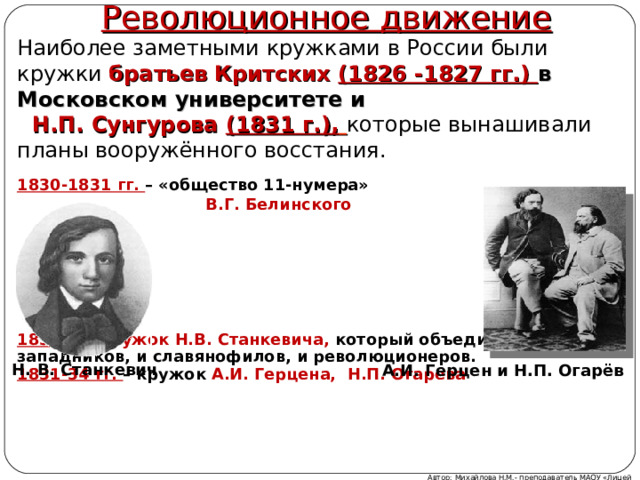 Революционное движение Наиболее заметными кружками в России были кружки братьев Критских (1826 -1827 гг.) в Московском университете и  Н.П. Сунгурова (1831 г.),  которые вынашивали планы вооружённого восстания. 1830-1831 гг. – «общество 11-нумера»  В.Г. Белинского        1833 г. – кружок Н.В. Станкевича, который объединил и западников, и славянофилов, и революционеров. 1831-34 гг. – кружок А.И. Герцена, Н.П. Огарева   Н.  В.  Станкевич А.И. Герцен и Н.П. Огарёв Автор: Михайлова Н.М.- преподаватель МАОУ «Лицей № 21» 