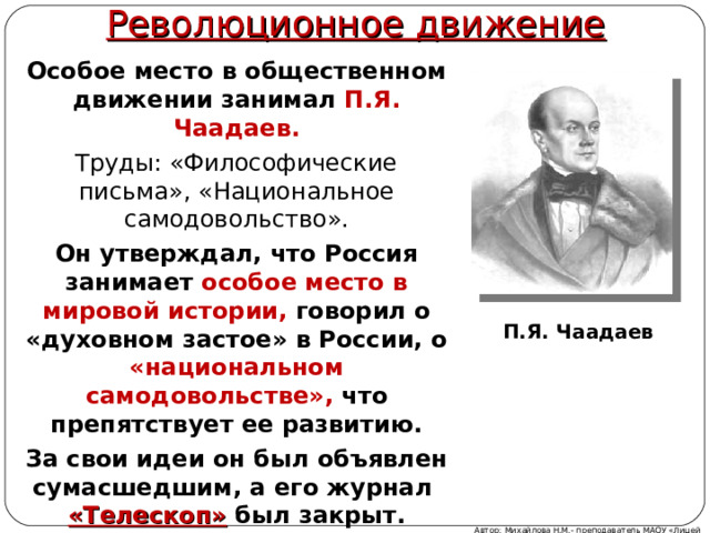 Революционное движение Особое место в общественном движении занимал П.Я. Чаадаев. Труды: «Философические письма», «Национальное самодовольство». Он утверждал, что Россия занимает особое место в мировой истории, говорил о «духовном застое» в России, о «национальном самодовольстве», что препятствует ее развитию. За свои идеи он был объявлен сумасшедшим, а его журнал «Телескоп»  был закрыт.  П.Я. Чаадаев Автор: Михайлова Н.М.- преподаватель МАОУ «Лицей № 21» 