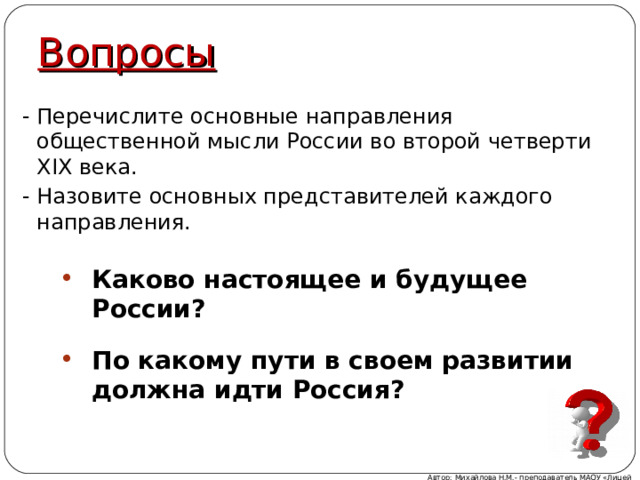 Вопросы - Перечислите основные направления общественной мысли России во второй четверти XIX века. - Назовите основных представителей каждого направления. Каково настоящее и будущее России ?  По какому пути в своем развитии должна идти Россия ? Автор: Михайлова Н.М.- преподаватель МАОУ «Лицей № 21» 