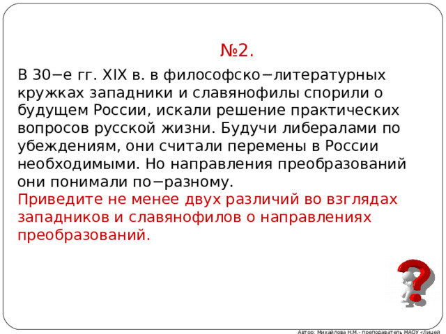 № 2. В 30−е гг. XIX в. в философско−литературных круж­ках западники и сла­вя­но­фи­лы спорили о бу­ду­щем России, ис­ка­ли решение прак­ти­че­ских вопросов рус­ской жизни. Бу­дучи либералами по убеждениям, они счи­та­ли пе­ре­ме­ны в Рос­сии необходимыми. Но направ­ле­ния преобразований они по­ни­ма­ли по−разному. При­ве­ди­те не менее двух раз­ли­чий во взгля­дах западников и сла­вя­нофи­лов о на­прав­ле­ниях преобразований. Автор: Михайлова Н.М.- преподаватель МАОУ «Лицей № 21» 