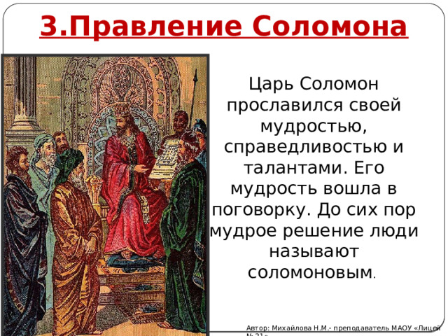 3.Правление Соломона Царь Соломон прославился своей мудростью, справедливостью и талантами. Его мудрость вошла в поговорку. До сих пор мудрое решение люди называют соломоновым . Автор: Михайлова Н.М.- преподаватель МАОУ «Лицей № 21» 