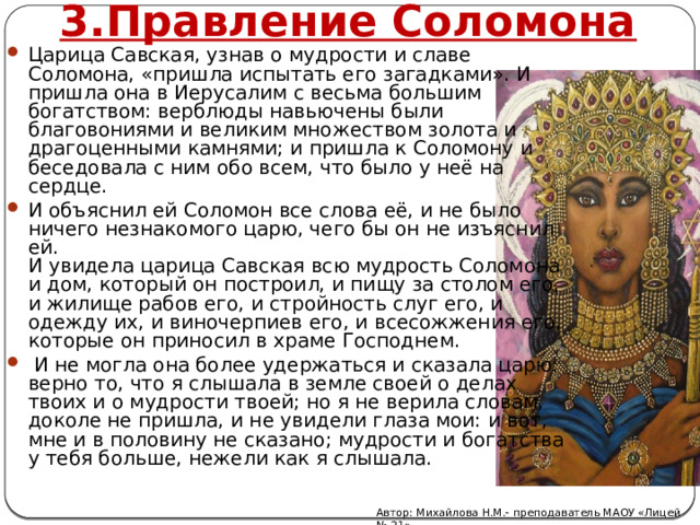 3.Правление Соломона Царица Савская, узнав о мудрости и славе Соломона, «пришла испытать его загадками». И пришла она в Иерусалим с весьма большим богатством: верблюды навьючены были благовониями и великим множеством золота и драгоценными камнями; и пришла к Соломону и беседовала с ним обо всем, что было у неё на сердце. И объяснил ей Соломон все слова её, и не было ничего незнакомого царю, чего бы он не изъяснил ей.  И увидела царица Савская всю мудрость Соломона и дом, который он построил, и пищу за столом его, и жилище рабов его, и стройность слуг его, и одежду их, и виночерпиев его, и всесожжения его, которые он приносил в храме Господнем.  И не могла она более удержаться и сказала царю: верно то, что я слышала в земле своей о делах твоих и о мудрости твоей; но я не верила словам, доколе не пришла, и не увидели глаза мои: и вот, мне и в половину не сказано; мудрости и богатства у тебя больше, нежели как я слышала. Автор: Михайлова Н.М.- преподаватель МАОУ «Лицей № 21» 