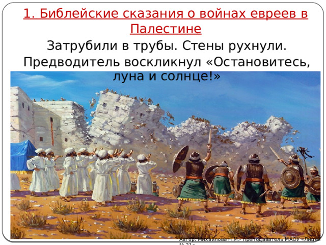 1. Библейские сказания о войнах евреев в Палестине Затрубили в трубы. Стены рухнули. Предводитель воскликнул «Остановитесь, луна и солнце!» Разрушение Иерихона Автор: Михайлова Н.М.- преподаватель МАОУ «Лицей № 21» 