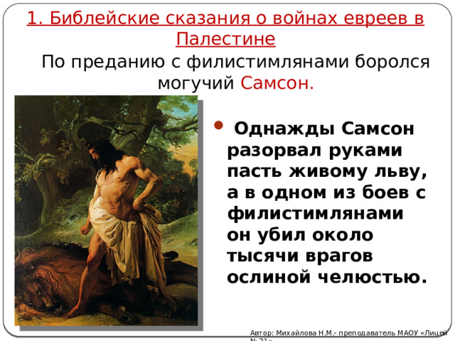 1. Библейские сказания о войнах евреев в Палестине По преданию с филистимлянами боролся могучий Самсон.  Однажды Самсон разорвал руками пасть живому льву, а в одном из боев с филистимлянами он убил около тысячи врагов ослиной челюстью. Автор: Михайлова Н.М.- преподаватель МАОУ «Лицей № 21» 