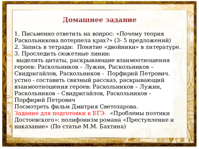 Домашнее задание 1. Письменно ответить на вопрос: «Почему теория Раскольникова потерпела крах?» (3- 5 предложений) 2. Запись в тетради: Понятие «двойники» в литературе. 3. Проследить сюжетные линии:  выделить цитаты, раскрывающие взаимоотношения героев: Раскольников – Лужин, Раскольников – Свидригайлов, Раскольников - Порфирий Петрович. устно - составить связный рассказ, раскрывающий взаимоотношения героев: Раскольников – Лужин, Раскольников – Свидригайлов, Раскольников - Порфирий Петрович Посмотреть фильм Дмитрия Светозарова. Задание для подготовки к ЕГЭ. «Проблемы поэтики Достоевского»: полифонизм романа «Преступление и наказание» (По статье М.М. Бахтина) 