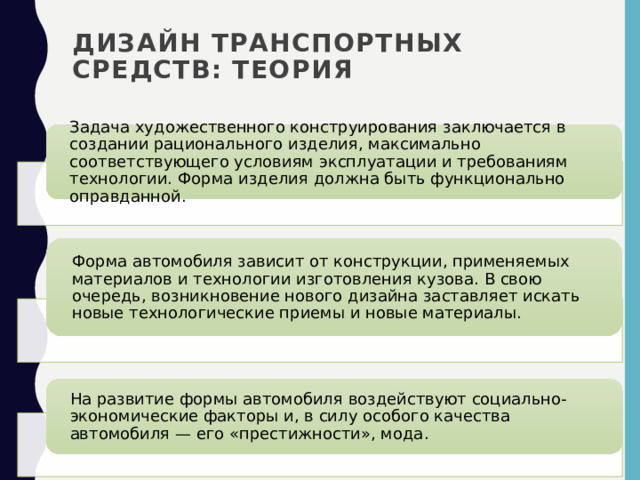 Дизайн транспортных средств: теория Задача художественного конструирования заключается в создании рационального изделия, максимально соответствующего условиям эксплуатации и требованиям технологии. Форма изделия должна быть функционально оправданной. Форма автомобиля зависит от конструкции, применяемых материалов и технологии изготовления кузова. В свою очередь, возникновение нового дизайна заставляет искать новые технологические приемы и новые материалы. На развитие формы автомобиля воздействуют социально-экономические факторы и, в силу особого качества автомобиля — его «престижности», мода. 