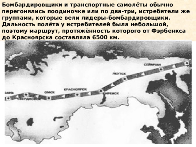 Бомбардировщики и транспортные самолёты обычно перегонялись поодиночке или по два-три, истребители же группами, которые вели лидеры-бомбардировщики. Дальность полёта у истребителей была небольшой, поэтому маршрут, протяжённость которого от Фэрбенкса до Красноярска составляла 6500 км. 