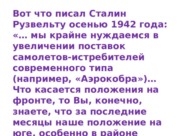Вот что писал Сталин Рузвельту осенью 1942 года: «… мы крайне нуждаемся в увеличении поставок самолетов-истребителей современного типа (например, «Аэрокобра»)… Что касается положения на фронте, то Вы, конечно, знаете, что за последние месяцы наше положение на юге, особенно в районе Сталинграда, ухудшилось из-за недостатка у нас самолетов, главным образом, истребителей. 