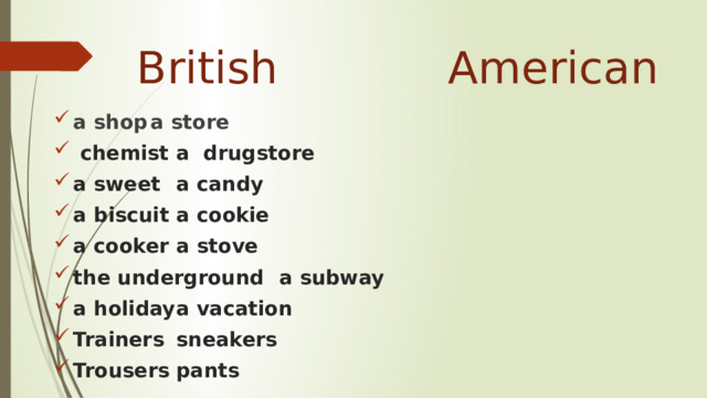  British    American a shop           a store  chemist          a drugstore a sweet           a candy a biscuit          a cookie a cooker          a stove the underground       a subway a holiday          a vacation Trainers          sneakers Trousers          pants 
