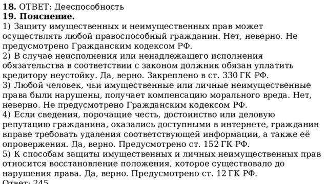 18. ОТВЕТ: Дееспособность 19. Пояснение. 1)  Защиту имущественных и неимущественных прав может осуществлять любой правоспособный гражданин. Нет, неверно. Не предусмотрено Гражданским кодексом РФ. 2)  В случае неисполнения или ненадлежащего исполнения обязательства в соответствии с законом должник обязан уплатить кредитору неустойку. Да, верно. Закреплено в ст. 330 ГК РФ. 3)  Любой человек, чьи имущественные или личные неимущественные права были нарушены, получает компенсацию морального вреда. Нет, неверно. Не предусмотрено Гражданским кодексом РФ. 4)  Если сведения, порочащие честь, достоинство или деловую репутацию гражданина, оказались доступными в интернете, гражданин вправе требовать удаления соответствующей информации, а также её опровержения. Да, верно. Предусмотрено ст. 152 ГК РФ. 5)  К способам защиты имущественных и личных неимущественных прав относится восстановление положения, которое существовало до нарушения права. Да, верно. Предусмотрено ст. 12 ГК РФ. Ответ: 245. 