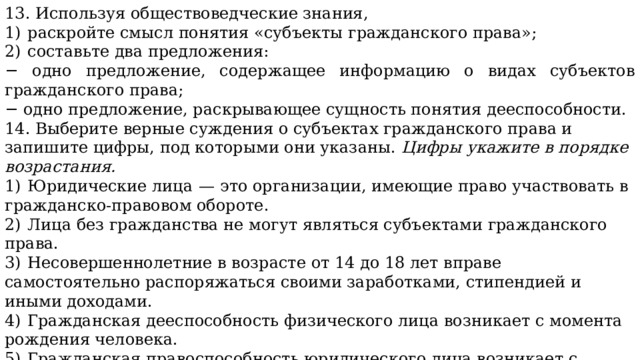 13. Используя обществоведческие знания, 1)  раскройте смысл понятия «субъекты гражданского права»; 2)  составьте два предложения: − одно предложение, содержащее информацию о видах субъектов гражданского права; − одно предложение, раскрывающее сущность понятия дееспособности. 14. Выберите верные суждения о субъектах гражданского права и запишите цифры, под которыми они указаны.  Цифры укажите в порядке возрастания. 1)  Юридические лица  — это организации, имеющие право участвовать в гражданско-правовом обороте. 2)  Лица без гражданства не могут являться субъектами гражданского права. 3)  Несовершеннолетние в возрасте от 14 до 18 лет вправе самостоятельно распоряжаться своими заработками, стипендией и иными доходами. 4)  Гражданская дееспособность физического лица возникает с момента рождения человека. 5)  Гражданская правоспособность юридического лица возникает с момента его регистрации в установленном законом порядке. 