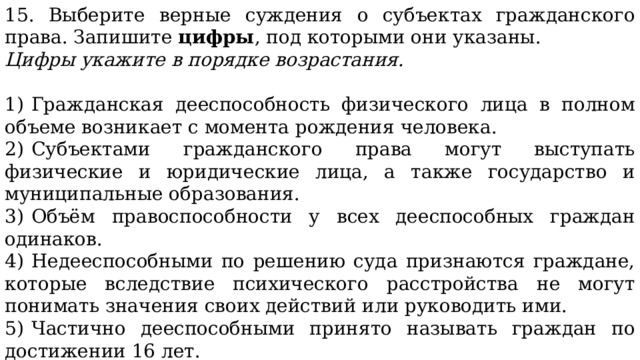 15. Выберите верные суждения о субъектах гражданского права. Запишите  цифры , под которыми они указаны. Цифры укажите в порядке возрастания.   1)  Гражданская дееспособность физического лица в полном объеме возникает с момента рождения человека. 2)  Субъектами гражданского права могут выступать физические и юридические лица, а также государство и муниципальные образования. 3)  Объём правоспособности у всех дееспособных граждан одинаков. 4)  Недееспособными по решению суда признаются граждане, которые вследствие психического расстройства не могут понимать значения своих действий или руководить ими. 5)  Частично дееспособными принято называть граждан по достижении 16 лет. 