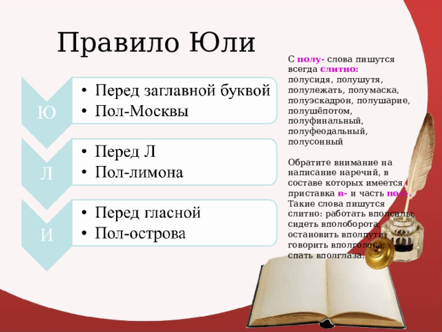 Правило Юли С полу- слова пишутся всегда слитно: полусидя, полушутя, полулежать, полумаска, полуэскадрон, полушарие, полушёпотом, полуфинальный, полуфеодальный, полусонный Обратите внимание на написание наречий, в составе которых имеется приставка в- и часть пол-. Такие слова пишутся слитно: работать вполсилы; сидеть вполоборота; остановить вполпути; говорить вполголоса; спать вполглаза. 