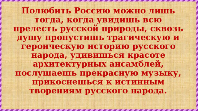 Полюбить Россию можно лишь тогда, когда увидишь всю прелесть русской природы, сквозь душу пропустишь трагическую и героическую историю русского народа, удивишься красоте архитектурных ансамблей, послушаешь прекрасную музыку, прикоснешься к истинным творениям русского народа.   