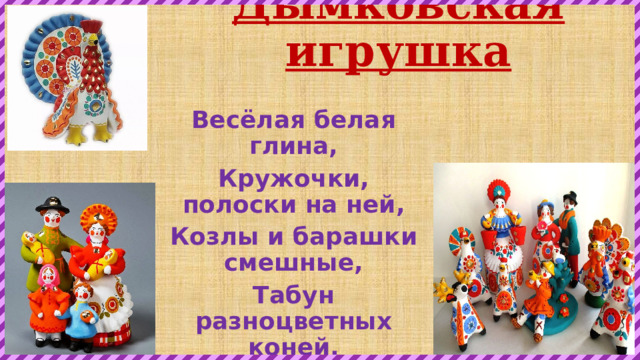 Дымковская игрушка Весёлая белая глина, Кружочки, полоски на ней, Козлы и барашки смешные, Табун разноцветных коней. Кормилицы и водоноски, И всадники, и ребятня, Собаки, гусары и рыбки, А ну, отгадайте, кто я? 