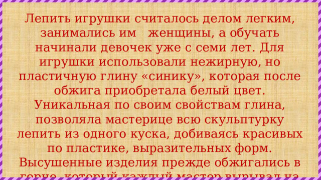 Лепить игрушки считалось делом легким, занимались им   женщины, а обучать начинали девочек уже с семи лет. Для игрушки использовали нежирную, но пластичную глину «синику», которая после обжига приобретала белый цвет. Уникальная по своим свойствам глина, позволяла мастерице всю скульптурку лепить из одного куска, добиваясь красивых по пластике, выразительных форм. Высушенные изделия прежде обжигались в горне, который каждый мастер вырывал на склоне бугра недалеко от дома. Сейчас для обжига используют муфельные электрические печи. 