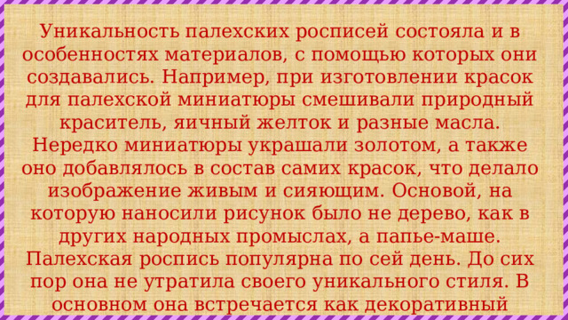 Уникальность палехских росписей состояла и в особенностях материалов, с помощью которых они создавались. Например, при изготовлении красок для палехской миниатюры смешивали природный краситель, яичный желток и разные масла. Нередко миниатюры украшали золотом, а также оно добавлялось в состав самих красок, что делало изображение живым и сияющим. Основой, на которую наносили рисунок было не дерево, как в других народных промыслах, а папье-маше. Палехская роспись популярна по сей день. До сих пор она не утратила своего уникального стиля. В основном она встречается как декоративный элемент в разных украшениях для дома, шкатулках, посуде и прочих изделиях. 